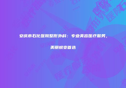 安庆市石化医院整形外科：专业美容医疗服务，美丽蜕变首选