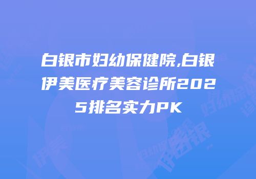 白银市妇幼保健院,白银伊美医疗美容诊所2025排名实力PK