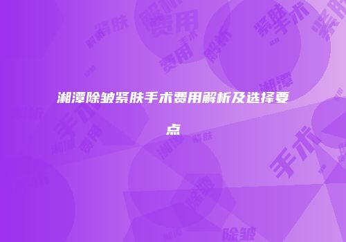 湘潭除皱紧肤手术费用解析及选择要点