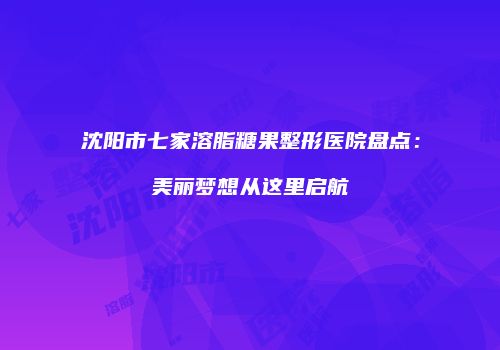 沈阳市七家溶脂糖果整形医院盘点：美丽梦想从这里启航