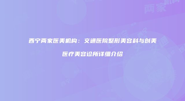 西宁两家医美机构：交通医院整形美容科与创美医疗美容诊所详细介绍