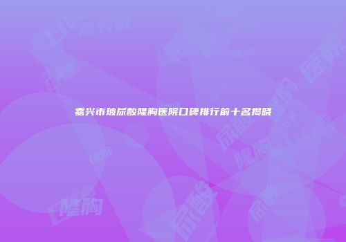 嘉兴市玻尿酸隆胸医院口碑排行前十名揭晓