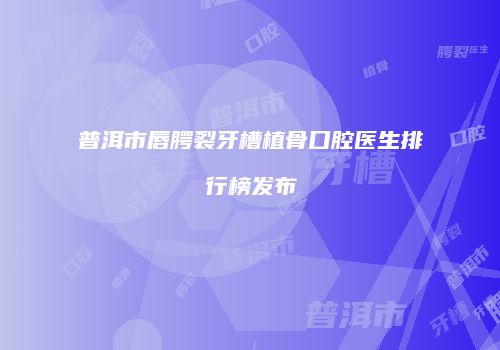 普洱市唇腭裂牙槽植骨口腔医生排行榜发布