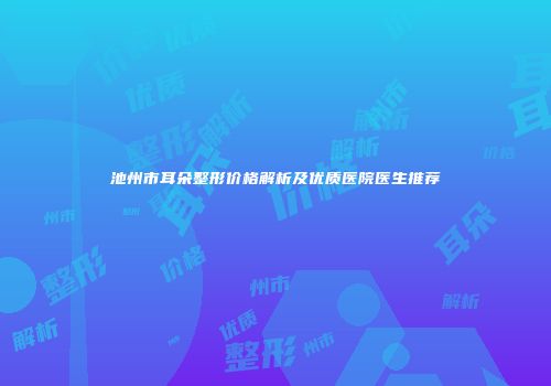 池州市耳朵整形价格解析及优质医院医生推荐