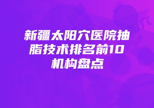 新疆太阳穴医院抽脂技术排名前10机构盘点