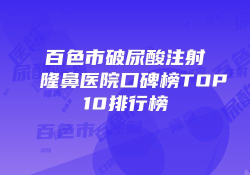 百色市破尿酸注射隆鼻医院口碑榜TOP10排行榜