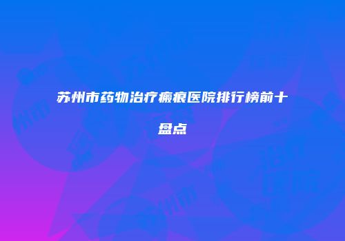 苏州市药物治疗瘢痕医院排行榜前十盘点