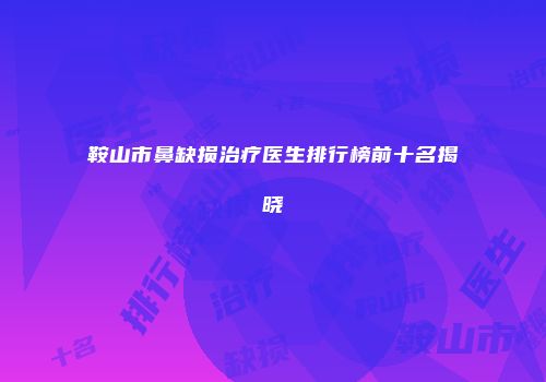 鞍山市鼻缺损治疗医生排行榜前十名揭晓