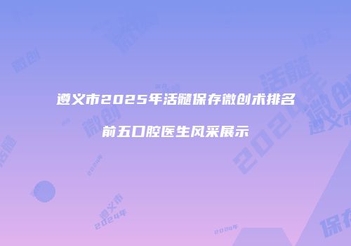 遵义市2025年活髓保存微创术排名前五口腔医生风采展示