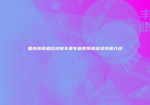 国内胶原蛋白注射丰鼻专业医院排名及特色介绍