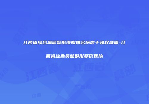 江西省综合鼻部整形医院排名榜前十强权威篇-江西省综合鼻部整形整形医院