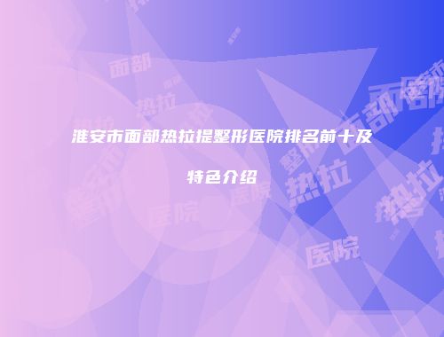 淮安市面部热拉提整形医院排名前十及特色介绍