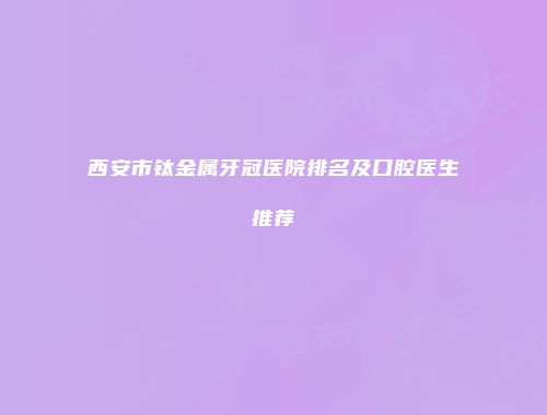 西安市钛金属牙冠医院排名及口腔医生推荐