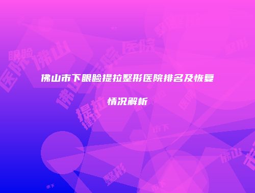 佛山市下眼睑提拉整形医院排名及恢复情况解析