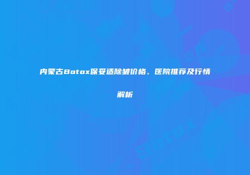 内蒙古Botox保妥适除皱价格、医院推荐及行情解析