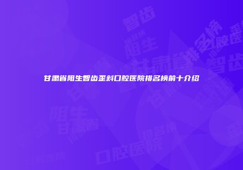 甘肃省阻生智齿歪斜口腔医院排名榜前十介绍