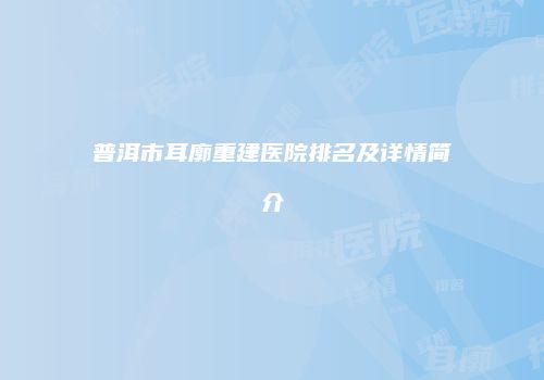 普洱市耳廓重建医院排名及详情简介