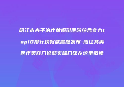 阳江市光子治疗黄褐斑医院综合实力top10排行榜权威震撼发布-阳江其美医疗美容门诊部实际口碑在这里恭候