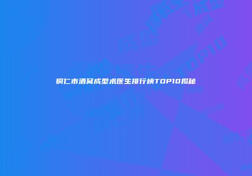 铜仁市酒窝成型术医生排行榜TOP10揭秘