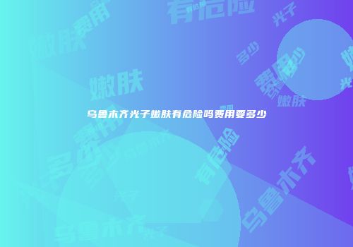 乌鲁木齐光子嫩肤有危险吗费用要多少