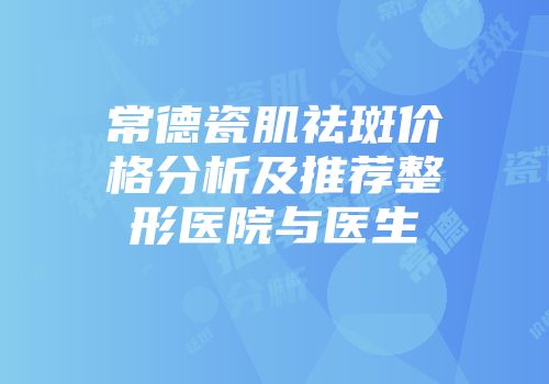常德瓷肌祛斑价格分析及推荐整形医院与医生