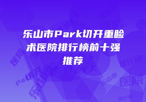 乐山市Park切开重睑术医院排行榜前十强推荐