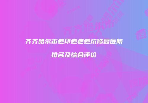 齐齐哈尔市痘印痘疤痘坑修复医院排名及综合评价