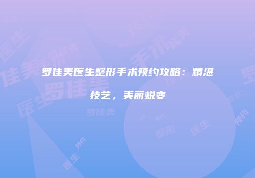 罗佳美医生整形手术预约攻略：精湛技艺，美丽蜕变