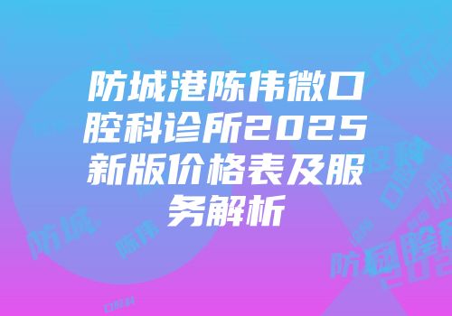 防城港陈伟微口腔科诊所2025新版价格表及服务解析