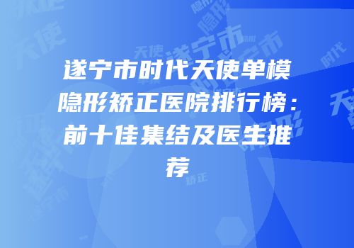 遂宁市时代天使单模隐形矫正医院排行榜：前十佳集结及医生推荐