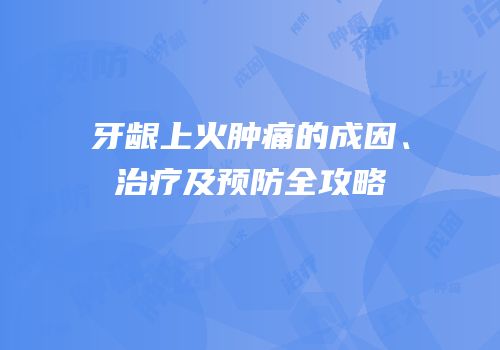 牙龈上火肿痛的成因、治疗及预防全攻略