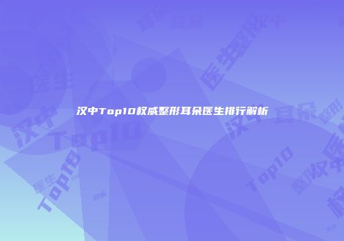 汉中Top10权威整形耳朵医生排行解析
