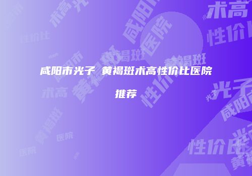 咸阳市光子袪黄褐斑术高性价比医院推荐