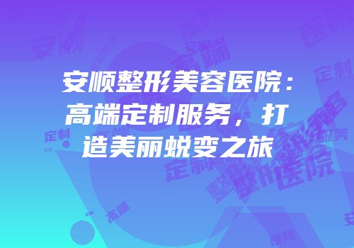 安顺整形美容医院：高端定制服务，打造美丽蜕变之旅