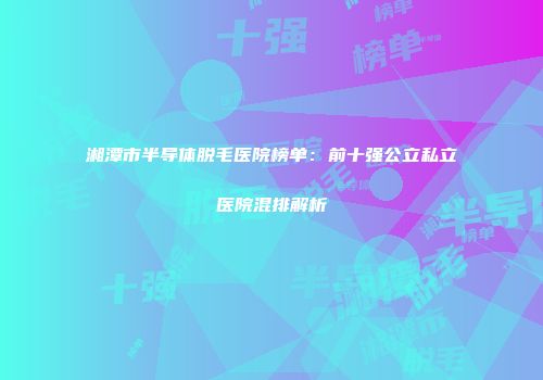 湘潭市半导体脱毛医院榜单：前十强公立私立医院混排解析