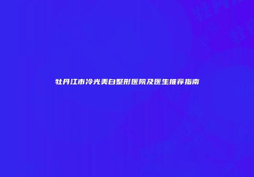 牡丹江市冷光美白整形医院及医生推荐指南