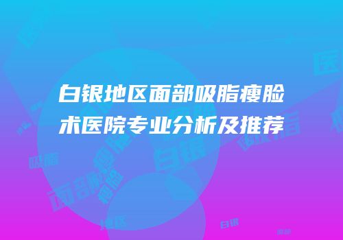 白银地区面部吸脂瘦脸术医院专业分析及推荐