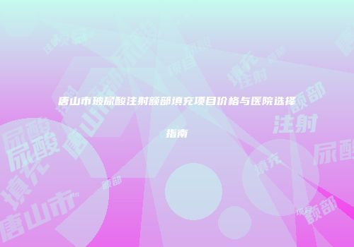 唐山市玻尿酸注射额部填充项目价格与医院选择指南