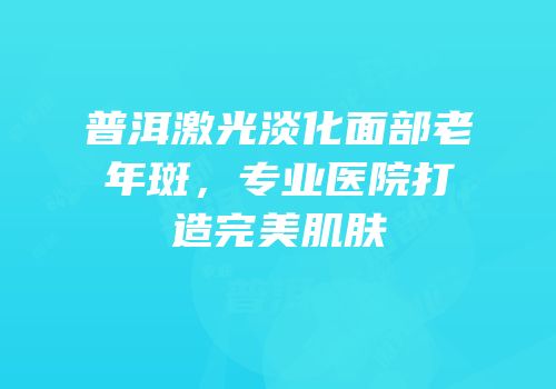 普洱激光淡化面部老年斑，专业医院打造完美肌肤