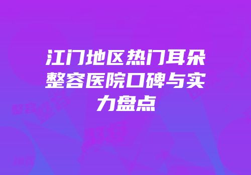 江门地区热门耳朵整容医院口碑与实力盘点