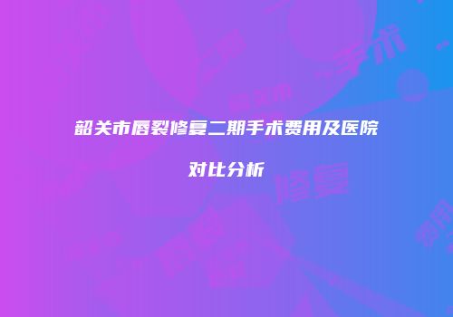 韶关市唇裂修复二期手术费用及医院对比分析