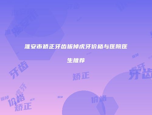淮安市矫正牙齿拔掉虎牙价格与医院医生推荐