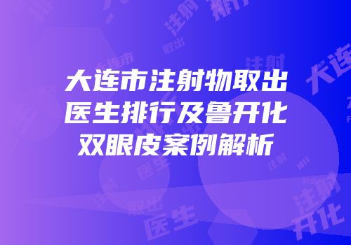 大连市注射物取出医生排行及鲁开化双眼皮案例解析