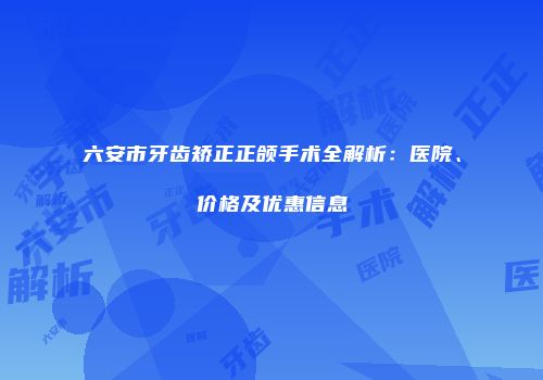 六安市牙齿矫正正颌手术全解析：医院、价格及优惠信息