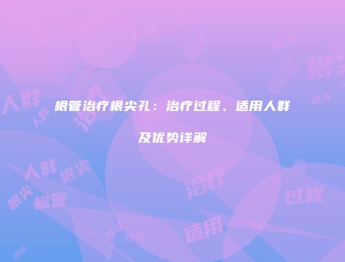根管治疗根尖孔：治疗过程、适用人群及优势详解
