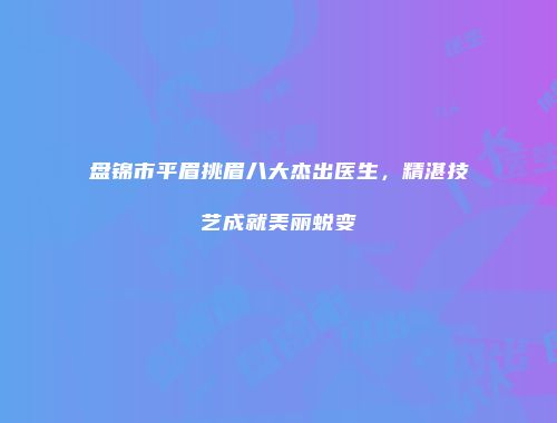 盘锦市平眉挑眉八大杰出医生，精湛技艺成就美丽蜕变