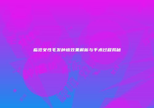 临沧女性毛发种植效果解析与手术过程揭秘