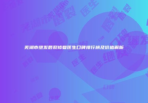 芜湖市继发唇裂修复医生口碑排行榜及价格解析