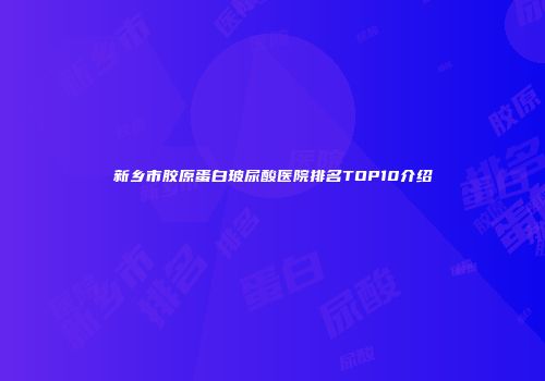 新乡市胶原蛋白玻尿酸医院排名TOP10介绍
