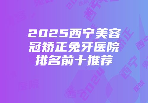 2025西宁美容冠矫正兔牙医院排名前十推荐